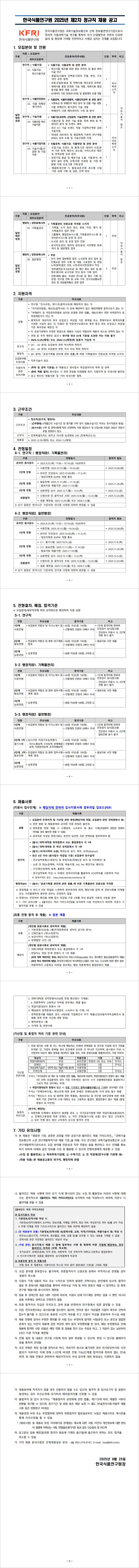 한국식품연구원은 과학기술정보통신부 산하 정부출연연구기관으로서 창의적 식품과학기술 연구를 통하여 국가 산업발전과 국민의 건강한 삶의 질 향상에 기여할 진취적이고 사명감 넘치는 인재를 모집합니다.
모집분야 : 연구직:식품가공, 식품안전관리, 기술지원, 식품기업지원, 행정직:경영회계사무.
지원자격 : 
공통 - 연구원   인사규정   제11 조 결격사유 에 해당하지 않는 자
「국가공무원법  제33조 결격사유  각 호에 해당하지 않고 해외여행에 결격사유가 없는 자
「부패방지 및 국민권익위원회 설치와 운영에 관한 법률」  제82조에서 정한 비위면직자 등 취업제한 자가 아닌 자
병역의무 대상자의 경우 모집공고 마감일 기준 병역필 또는 면제자로서 병역의무를 기피한 사실이 없는 자  미필자 중 전문연구요원으로 복무 중인 경우 모집공고 마감일, 기준 복무완료 예정인 자
타 공공기관에서 부정한 방법으로 채용된 사실이 적발되어 채용이 취소된 경력이 없는 자
연령 및 국적 제한은 없으나 연구원 정년 61세 기준을 초과한 자는 지원 불가
2025.12.29.(예정) 또는  2026.1.5.(예정) 에 임용이 가능한 자

근무조건:정규직(연구직, 행정직)         
-  (근무형태) 6개월간의 수습기간 및 평가를 거쳐 정식 임용 (수습기간 처우는 정식직원과 동일)
 - (보수수준) 수학 및 경력사항에 따라 산정하며 직원 평균보수 및 신입사원 초임은ONEST 전문가 포털 경영공시 참고
 
 온라인원서접수:2025.09.25(목) 17:00 ~ 10.10(금) 18:00까지
 제출서류:
 공통- 모집분야 우대자격 및 가산점 관련 증빙 (해당자에 한함 모집분야 관련 경력증명서 등)
 ※ 관련 법령 및 채용분야와 상이한 각종 증빙은 불인정
※ 경력증명  증빙  제출 시 수행업무 소속부서 등 필수기재 (모집분야  관련성  증명이 어려울 경우 불인정 받을 수 있음)
※ 외국어로 작성된 증빙서류는 본인이 날인한 국문 번역본을 첨부하여야 함

기타 자세항 사항은 첨부파일을 확인해주세요.